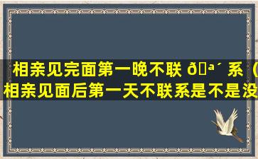 相亲见完面第一晚不联 🪴 系（相亲见面后第一天不联系是不是没戏了）